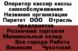 Оператор-кассир кассы самообслуживания › Название организации ­ Паритет, ООО › Отрасль предприятия ­ Розничная торговля › Минимальный оклад ­ 28 500 - Все города Работа » Вакансии   . Чукотский АО